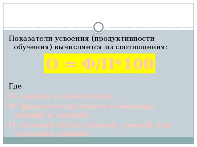 Показатели усвоения (продуктивности обучения) вычисляется из соотношения: Где О- оценка успеваемости; Ф- фактический объем усвоенных знаний и умений; П- полный объем знаний, умений для усвоения знаний. О = Ф/П*100 