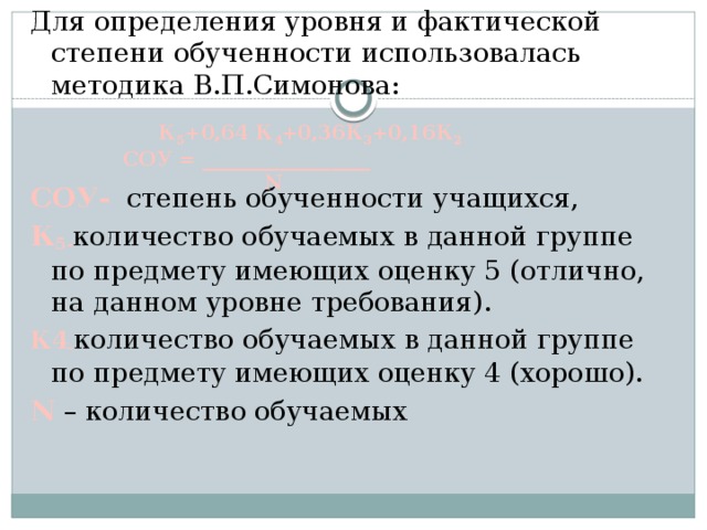 Для определения уровня и фактической степени обученности использовалась методика В.П.Симонова: СОУ- степень обученности учащихся, К 5- количество обучаемых в данной группе по предмету имеющих оценку 5 (отлично, на данном уровне требования). К4 - количество обучаемых в данной группе по предмету имеющих оценку 4 (хорошо). N – количество обучаемых  К 5 +0,64 К 4 +0,36К 3 +0,16К 2 СОУ = _________________     N 