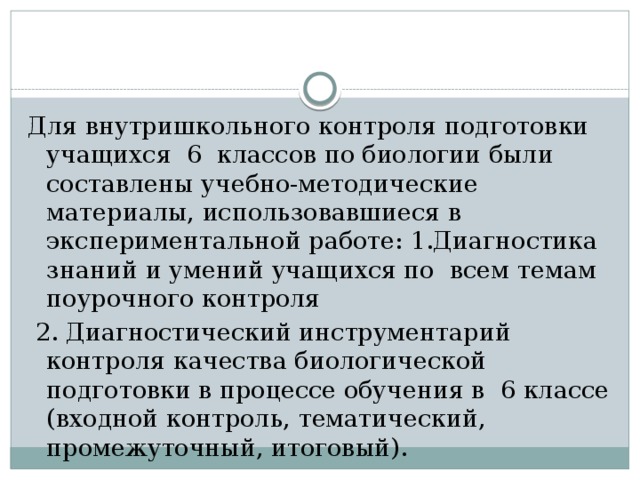 Для внутришкольного контроля подготовки учащихся 6 классов по биологии были составлены учебно-методические материалы, использовавшиеся в экспериментальной работе: 1.Диагностика знаний и умений учащихся по всем темам поурочного контроля  2. Диагностический инструментарий контроля качества биологической подготовки в процессе обучения в 6 классе (входной контроль, тематический, промежуточный, итоговый). 