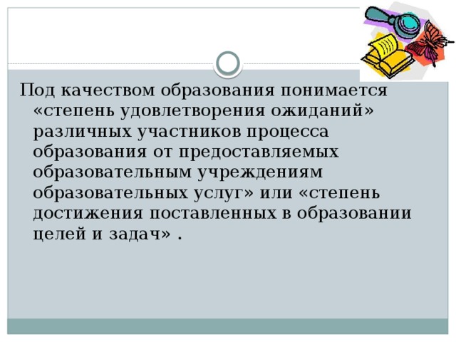 Под качеством образования понимается «степень удовлетворения ожиданий» различных участников процесса образования от предоставляемых образовательным учреждениям образовательных услуг» или «степень достижения поставленных в образовании целей и задач» . 