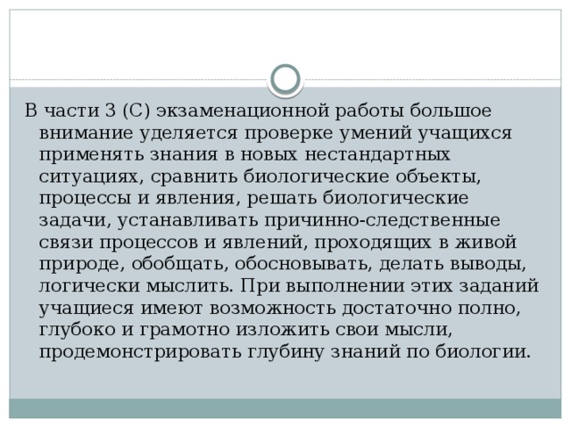 В части 3 (С) экзаменационной работы большое внимание уделяется проверке умений учащихся применять знания в новых нестандартных ситуациях, сравнить биологические объекты, процессы и явления, решать биологические задачи, устанавливать причинно-следственные связи процессов и явлений, проходящих в живой природе, обобщать, обосновывать, делать выводы, логически мыслить. При выполнении этих заданий учащиеся имеют возможность достаточно полно, глубоко и грамотно изложить свои мысли, продемонстрировать глубину знаний по биологии. 