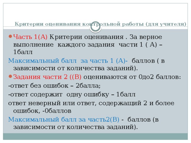 Критерии оценивания контрольной работы (для учителя)   Часть 1(А) Критерии оценивания . За верное выполнение каждого задания части 1 ( А) – 1балл Максимальный балл за часть 1 (А)- баллов ( в зависимости от количества заданий). Задания части 2 ((В) оцениваются от 0до2 баллов: -ответ без ошибок – 2балла; -ответ содержит одну ошибку – 1балл ответ неверный или ответ, содержащий 2 и более ошибок, -0баллов Максимальный балл за часть2(В) - баллов (в зависимости от количества заданий). 