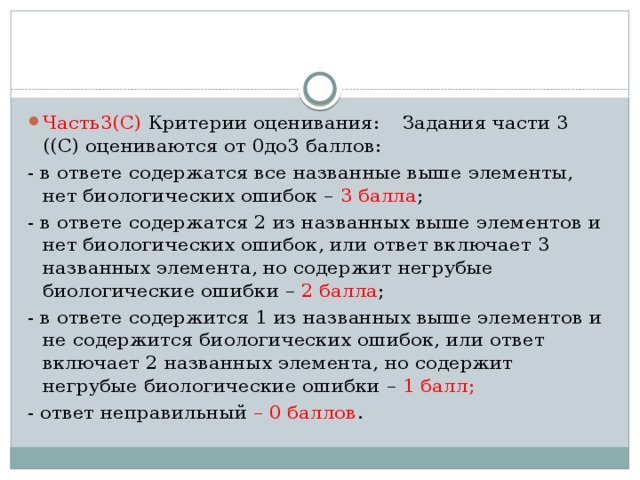 Часть3(С) Критерии оценивания:  Задания части 3 ((С) оцениваются от 0до3 баллов: - в ответе содержатся все названные выше элементы, нет биологических ошибок – 3 балла ; - в ответе содержатся 2 из названных выше элементов и нет биологических ошибок, или ответ включает 3 названных элемента, но содержит негрубые биологические ошибки – 2 балла ; - в ответе содержится 1 из названных выше элементов и не содержится биологических ошибок, или ответ включает 2 названных элемента, но содержит негрубые биологические ошибки – 1 балл; - ответ неправильный – 0 баллов . 