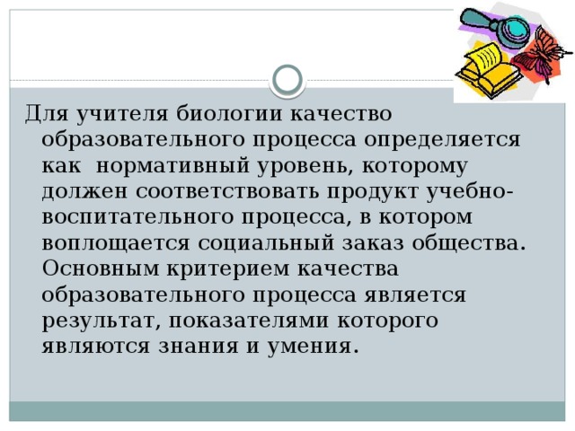 Для учителя биологии качество образовательного процесса определяется как нормативный уровень, которому должен соответствовать продукт учебно-воспитательного процесса, в котором воплощается социальный заказ общества. Основным критерием качества образовательного процесса является результат, показателями которого являются знания и умения. 