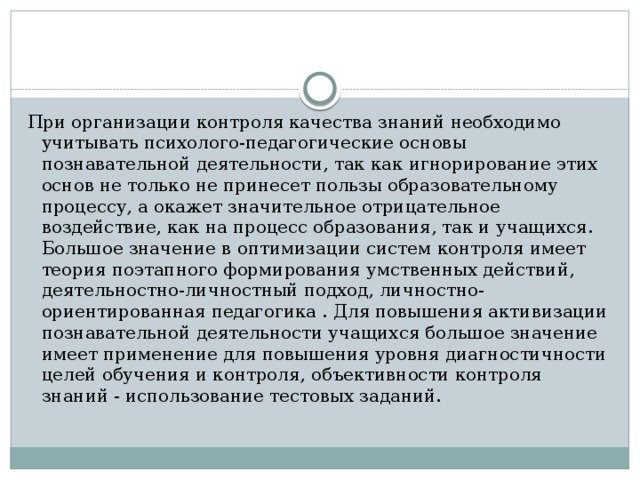 При организации контроля качества знаний необходимо учитывать психолого-педагогические основы познавательной деятельности, так как игнорирование этих основ не только не принесет пользы образовательному процессу, а окажет значительное отрицательное воздействие, как на процесс образования, так и учащихся. Большое значение в оптимизации систем контроля имеет теория поэтапного формирования умственных действий, деятельностно-личностный подход, личностно-ориентированная педагогика . Для повышения активизации познавательной деятельности учащихся большое значение имеет применение для повышения уровня диагностичности целей обучения и контроля, объективности контроля знаний - использование тестовых заданий. 