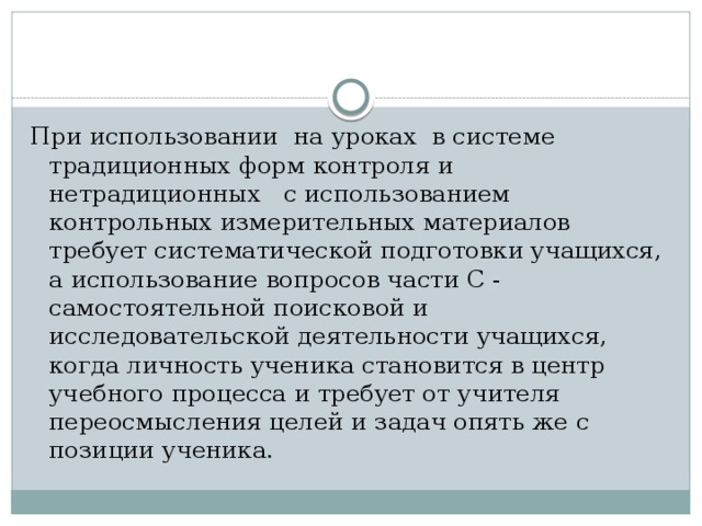 При использовании на уроках в системе традиционных форм контроля и нетрадиционных с использованием контрольных измерительных материалов требует систематической подготовки учащихся, а использование вопросов части С - самостоятельной поисковой и исследовательской деятельности учащихся, когда личность ученика становится в центр учебного процесса и требует от учителя переосмысления целей и задач опять же с позиции ученика. 