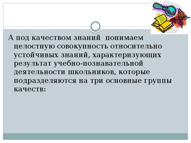А под качеством знаний понимаем целостную совокупность относительно устойчивых знаний, характеризующих результат учебно-познавательной деятельности школьников, которые подразделяются на три основные группы качеств:   