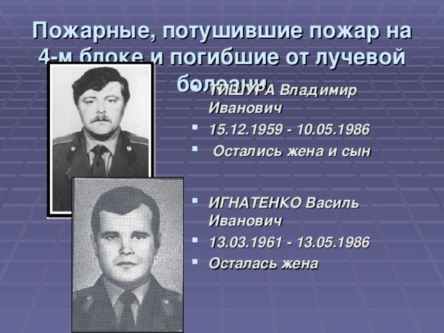 Пожарные, потушившие пожар на 4-м блоке и погибшие от лучевой болезни ТИШУРА Владимир Иванович 15.12.1959 - 10.05.1986   Остались жена и сын ИГНАТЕНКО Василь Иванович 13.03.1961 - 13.05.1986  Осталась жена 