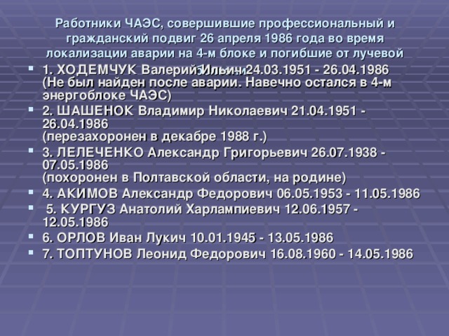Работники ЧАЭС, совершившие профессиональный и гражданский подвиг 26 апреля 1986 года во время локализации аварии на 4-м блоке и погибшие от лучевой болезни .    1. ХОДЕМЧУК Валерий Ильич 24.03.1951 - 26.04.1986  (Не был найден после аварии. Навечно остался в 4-м энергоблоке ЧАЭС) 2. ШАШЕНОК Владимир Николаевич 21.04.1951 - 26.04.1986  (перезахоронен в декабре 1988 г.) 3. ЛЕЛЕЧЕНКО Александр Григорьевич 26.07.1938 - 07.05.1986  (похоронен в Полтавской области, на родине) 4. АКИМОВ Александр Федорович 06.05.1953 - 11.05.1986  5. КУРГУЗ Анатолий Харлампиевич 12.06.1957 - 12.05.1986 6. ОРЛОВ Иван Лукич 10.01.1945 - 13.05.1986 7. ТОПТУНОВ Леонид Федорович 16.08.1960 - 14.05.1986 