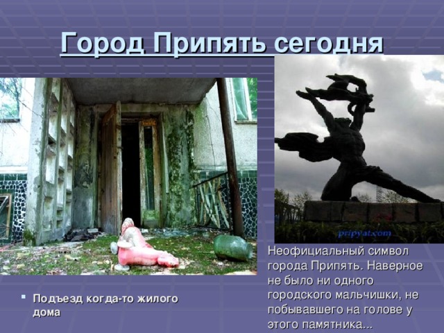 Город Припять сегодня Неофициальный символ города Припять. Наверное не было ни одного городского мальчишки, не побывавшего на голове у этого памятника... Подъезд когда-то жилого дома  