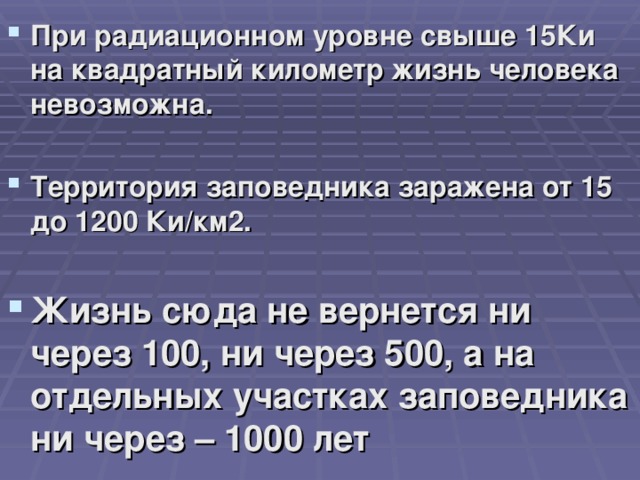 При радиационном уровне свыше 15Ки на квадратный километр жизнь человека невозможна.  Территория заповедника заражена от 15 до 1200 Ки/км2.  Жизнь сюда не вернется ни через 100, ни через 500, а на отдельных участках заповедника ни через – 1000 лет  