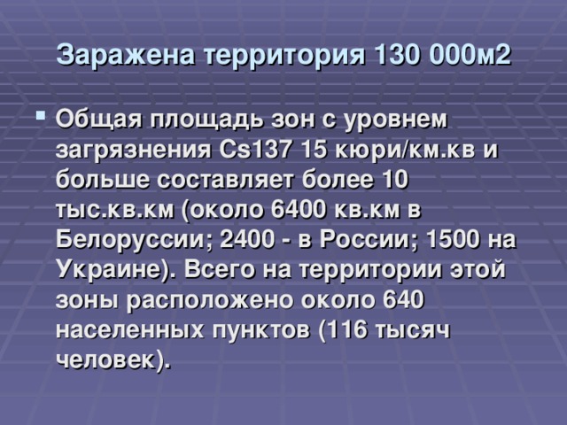 Заражена территория 130 000м2 Общая площадь зон с уровнем загрязнения Cs137 15 кюри/км.кв и больше составляет более 10 тыс.кв.км (около 6400 кв.км в Белоруссии; 2400 - в России; 1500 на Украине). Всего на территории этой зоны расположено около 640 населенных пунктов (116 тысяч человек).  
