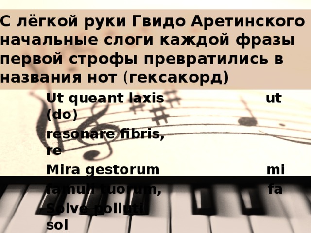 С лёгкой руки Гвидо Аретинского начальные слоги каждой фразы первой строфы превратились в названия нот ( гексакорд) Ut queant laxis ut (do) resonare fibris, re Mira gestorum mi famuli tuorum, fa Solve polluti sol labii reatum, la Sancte Ioannes.  