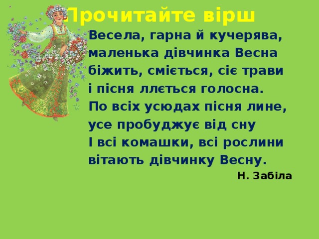 Прочитайте вірш Весела, гарна й кучерява, маленька дівчинка Весна біжить, сміється, сіє трави і пісня ллється голосна. По всіх усюдах пісня лине, усе пробуджує від сну І всі комашки, всі рослини вітають дівчинку Весну.   Н. Забіла 