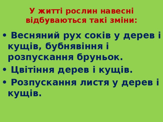 У житті рослин навесні відбуваються такі зміни: • Весняний рух соків у дерев і кущів, бубнявіння і розпускання бруньок. • Цвітіння дерев і кущів. • Розпускання листя у дерев і кущів. 