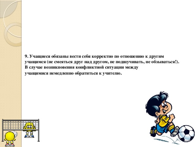 9. Учащиеся обязаны вести себя корректно по отношению к другим учащимся (не смеяться друг над другом, не подшучивать, не обзываться!). В случае возникновения конфликтной ситуации между  учащимися немедленно обратиться к учителю . 