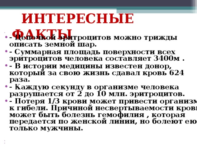  ИНТЕРЕСНЫЕ ФАКТЫ   - Цепочкой эритроцитов можно трижды описать земной шар. - Суммарная площадь поверхности всех эритроцитов человека составляет 3400м . - В истории медицины известен донор, который за свою жизнь сдавал кровь 624 раза. - Каждую секунду в организме человека разрушается от 2 до 10 млн. эритроцитов. - Потеря 1/3 крови может привести организм к гибели. Причиной несвертываемости крови может быть болезнь гемофилия , которая передается по женской линии, но болеют ею только мужчины.       