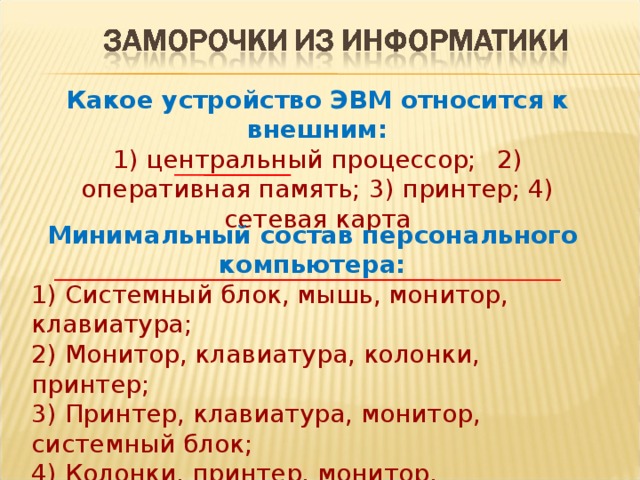 Какое устройство ЭВМ относится к внешним: 1) центральный процессор;  2) оперативная память; 3) принтер; 4) сетевая карта Минимальный состав персонального компьютера: 1) Системный блок, мышь, монитор, клавиатура; 2) Монитор, клавиатура, колонки, принтер;  3) Принтер, клавиатура, монитор, системный блок; 4) Колонки, принтер, монитор, клавиатура.