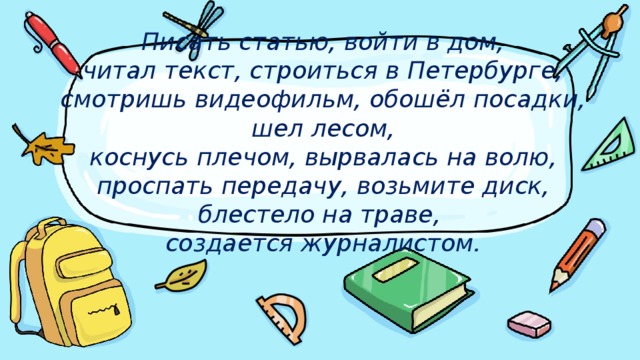 Писать статью, войти в дом,  читал текст, строиться в Петербурге, смотришь видеофильм, обошёл посадки, шел лесом,  коснусь плечом, вырвалась на волю, проспать передачу, возьмите диск, блестело на траве,  создается журналистом.