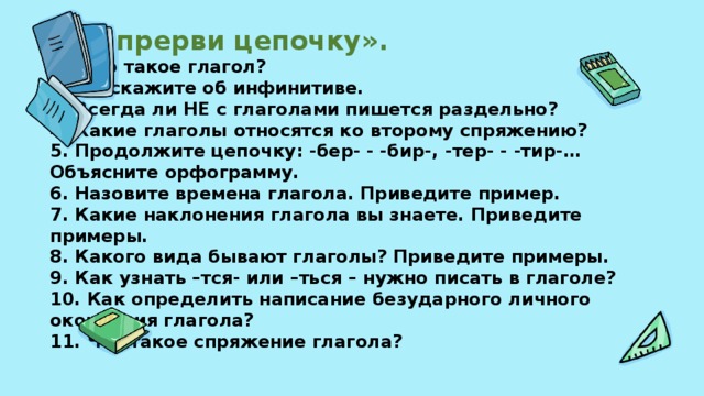 «Не прерви цепочку».  1. Что такое глагол?  2. Расскажите об инфинитиве.  3. Всегда ли НЕ с глаголами пишется раздельно?  4. Какие глаголы относятся ко второму спряжению?  5. Продолжите цепочку: -бер- - -бир-, -тер- - -тир-… Объясните орфограмму.  6. Назовите времена глагола. Приведите пример.  7. Какие наклонения глагола вы знаете. Приведите примеры.  8. Какого вида бывают глаголы? Приведите примеры.  9. Как узнать –тся- или –ться – нужно писать в глаголе?  10. Как определить написание безударного личного окончания глагола?  11. Что такое спряжение глагола?