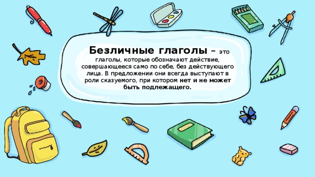 Безличные глаголы – это глаголы, которые обозначают действие, совершающееся само по себе, без действующего лица. В предложении они всегда выступают в роли сказуемого, при котором нет и не может быть подлежащего.