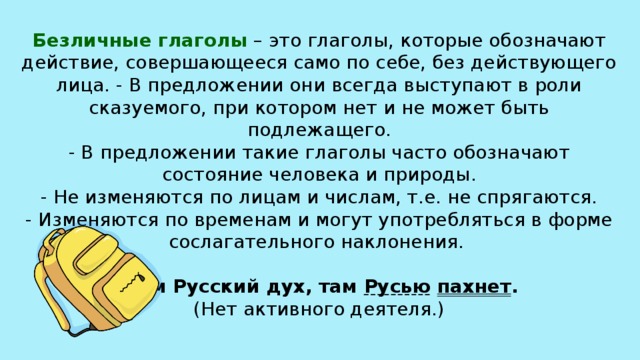 Безличные глаголы  – это глаголы, которые обозначают действие, совершающееся само по себе, без действующего лица. - В предложении они всегда выступают в роли сказуемого, при котором нет и не может быть подлежащего.  - В предложении такие глаголы часто обозначают состояние человека и природы.  - Не изменяются по лицам и числам, т.е. не спрягаются.  - Изменяются по временам и могут употребляться в форме сослагательного наклонения.      Там Русский дух, там Русью  пахнет .  (Нет активного деятеля.)