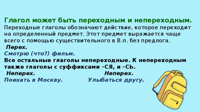 Глагол может быть переходным и непереходным.  Переходные глаголы обозначают действие, которое переходит на определенный предмет. Этот предмет выражается чаще всего с помощью существительного в В.п. без предлога.   Перех.  Смотрю (что?) фильм.  Все остальные глаголы непереходные. К непереходным также глаголы с суффиксами –СЯ, и –СЬ.   Неперех. Неперех.  Поехать в Москву. Улыбаться другу.