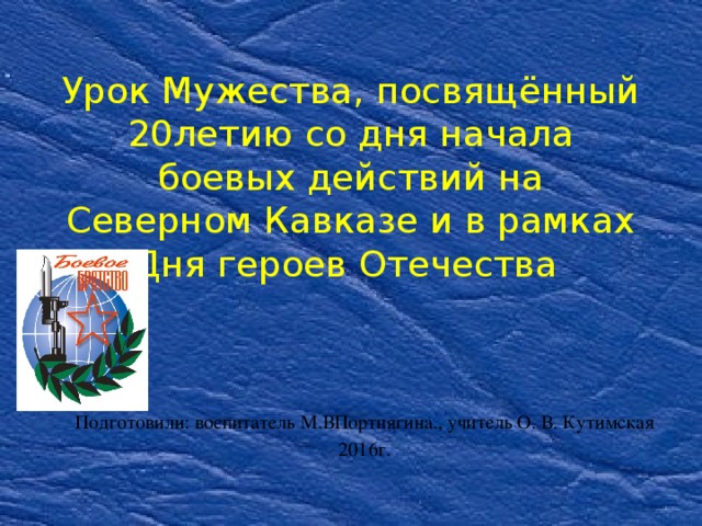 Урок Мужества, посвящённый  20летию со дня начала боевых действий на Северном Кавказе и в рамках Дня героев Отечества Подготовили: воспитатель М.ВПортнягина., учитель О. В. Кутимская 2016г. 