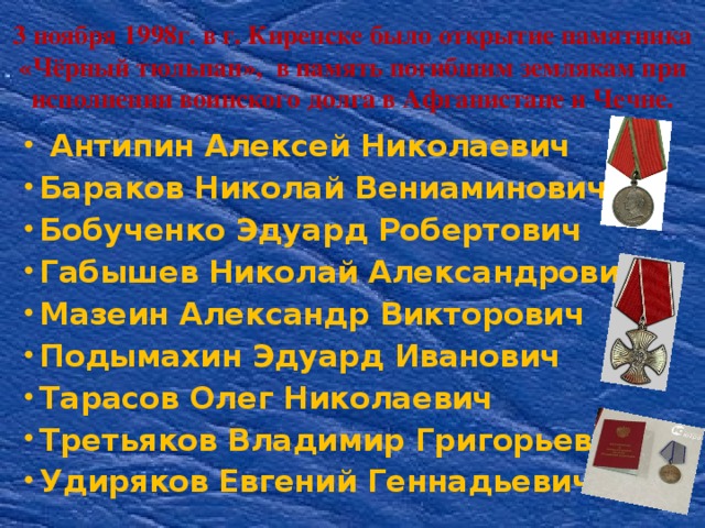 3 ноября 1998г. в г. Киренске было открытие памятника «Чёрный тюльпан», в память погибшим землякам при исполнении воинского долга в Афганистане и Чечне.     Антипин Алексей Николаевич Бараков Николай Вениаминович Бобученко Эдуард Робертович Габышев Николай Александрович Мазеин Александр Викторович Подымахин Эдуард Иванович Тарасов Олег Николаевич Третьяков Владимир Григорьевич Удиряков Евгений Геннадьевич 