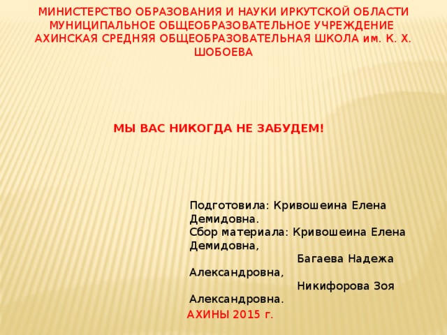 МИНИСТЕРСТВО ОБРАЗОВАНИЯ И НАУКИ ИРКУТСКОЙ ОБЛАСТИ МУНИЦИПАЛЬНОЕ ОБЩЕОБРАЗОВАТЕЛЬНОЕ УЧРЕЖДЕНИЕ АХИНСКАЯ СРЕДНЯЯ ОБЩЕОБРАЗОВАТЕЛЬНАЯ ШКОЛА им. К. Х. ШОБОЕВА МЫ ВАС НИКОГДА НЕ ЗАБУДЕМ! Подготовила: Кривошеина Елена Демидовна. Сбор материала: Кривошеина Елена Демидовна,  Багаева Надежа Александровна,  Никифорова Зоя Александровна. АХИНЫ 2015 г. 