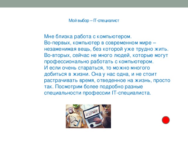  Мой выбор – IT-специалист   Мне близка работа с компьютером. Во-первых, компьютер в современном мире – незаменимая вещь, без которой уже трудно жить. Во-вторых, сейчас не много людей, которые могут профессионально работать с компьютером. И если очень стараться, то можно многого добиться в жизни. Она у нас одна, и не стоит растрачивать время, отведенное на жизнь, просто так. Посмотрим более подробно разные специальности профессии IT-специалиста.   