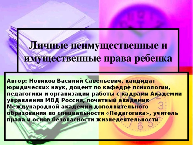 Личные неимущественные и имущественные права ребенка Автор: Новиков Василий Савельевич,  кандидат юридических наук,  доцент по кафедре психологии, педагогики и организации работы с кадрами  Академии управления МВД России,  почетный академик Международной академии  дополнительного образования  по специальности «Педагогика»,  учитель права и основ безопасности жизнедеятельности   