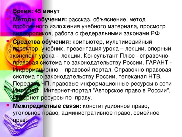 Время: 45 минут Методы обучения: рассказ, объяснение, метод проблемного изложения учебного материала, просмотр видеороликов, работа с федеральными законами РФ Средства обучения: компьютер, мультимедийный проектор, учебник, презентация урока – лекции, опорный конспект урока – лекции, Консультант Плюс - справочно-правовая система по законодательству России, ГАРАНТ - Информационно – правовой портал. Справочно-правовая система по законодательству России, телеканал НТВ. Передача ЧП, правовые информационные ресурсы в сети Интернет, Интернет-портал 