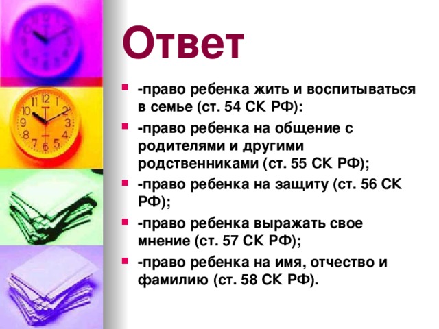 Ответ -право ребенка жить и воспитываться в семье (ст. 54 СК РФ): -право ребенка на общение с родителями и другими родственниками (ст. 55 СК РФ); -право ребенка на защиту (ст. 56 СК РФ); -право ребенка выражать свое мнение (ст. 57 СК РФ); -право ребенка на имя, отчество и фамилию (ст. 58 СК РФ). 