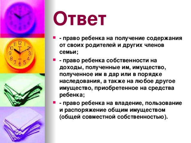 Ответ - право ребенка на получение содержания от своих родителей и других членов семьи; - право ребенка собственности на доходы, полученные им, имущество, полученное им в дар или в порядке наследования, а также на любое другое имущество, приобретенное на средства ребенка; - право ребенка на владение, пользование и распоряжение общим имуществом (общей совместной собственностью).  