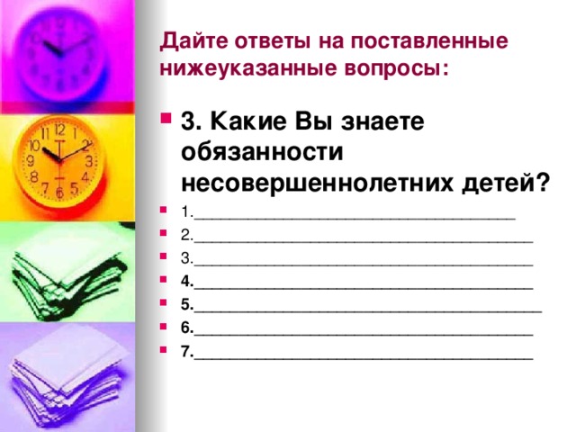 Дайте ответы на поставленные нижеуказанные вопросы: 3. Какие Вы знаете обязанности несовершеннолетних детей? 1.____________________________________ 2.______________________________________ 3.______________________________________ 4.______________________________________ 5._______________________________________ 6.______________________________________ 7.______________________________________  