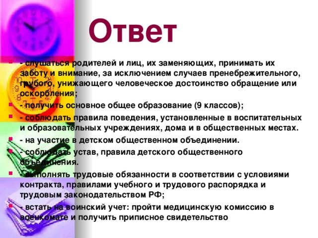 Ответ - слушаться родителей и лиц, их заменяющих, принимать их заботу и внимание, за исключением случаев пренебрежительного, грубого, унижающего человеческое достоинство обращение или оскорбления; - получить основное общее образование (9 классов); - соблюдать правила поведения, установленные в воспитательных и образовательных учреждениях, дома и в общественных местах. - на участие в детском общественном объединении. - соблюдать устав, правила детского общественного объединения. - выполнять трудовые обязанности в соответствии с условиями контракта, правилами учебного и трудового распорядка и трудовым законодательством РФ; - встать на воинский учет: пройти медицинскую комиссию в военкомате и получить приписное свидетельство 