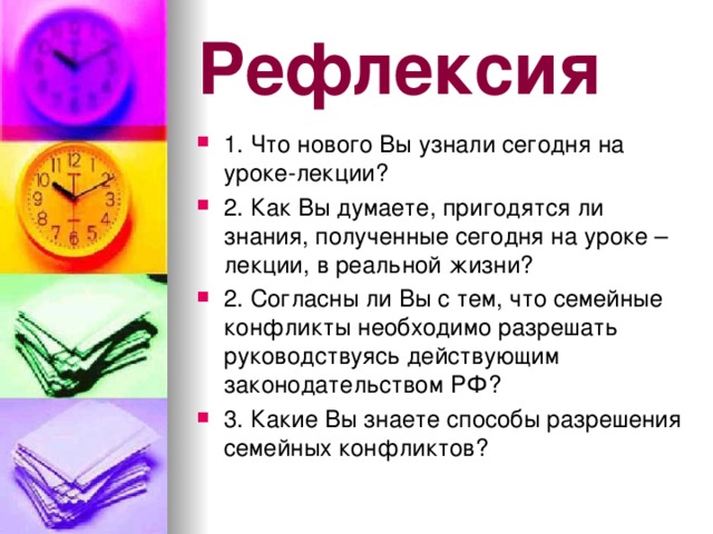 Рефлексия 1. Что нового Вы узнали сегодня на уроке-лекции? 2. Как Вы думаете, пригодятся ли знания, полученные сегодня на уроке – лекции, в реальной жизни? 2. Согласны ли Вы с тем, что семейные конфликты необходимо разрешать руководствуясь действующим законодательством РФ? 3. Какие Вы знаете способы разрешения семейных конфликтов?  