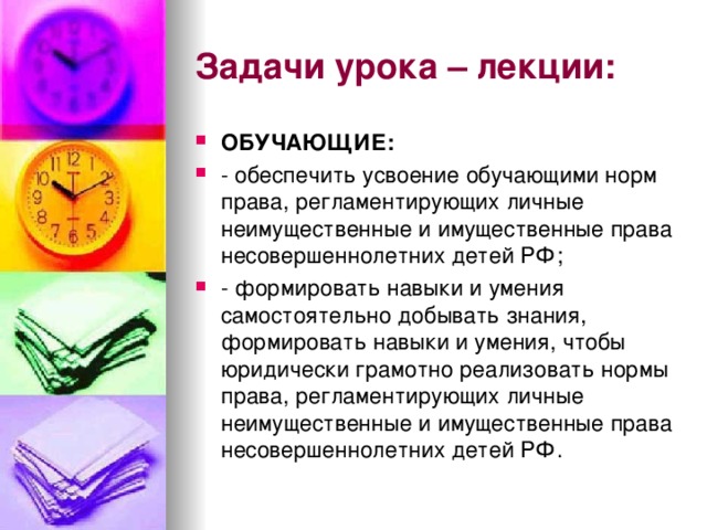 Задачи урока – лекции: ОБУЧАЮЩИЕ: - обеспечить усвоение обучающими норм права, регламентирующих личные неимущественные и имущественные права несовершеннолетних детей РФ; - формировать навыки и умения самостоятельно добывать знания, формировать навыки и умения, чтобы юридически грамотно реализовать нормы права, регламентирующих личные неимущественные и имущественные права несовершеннолетних детей РФ. 