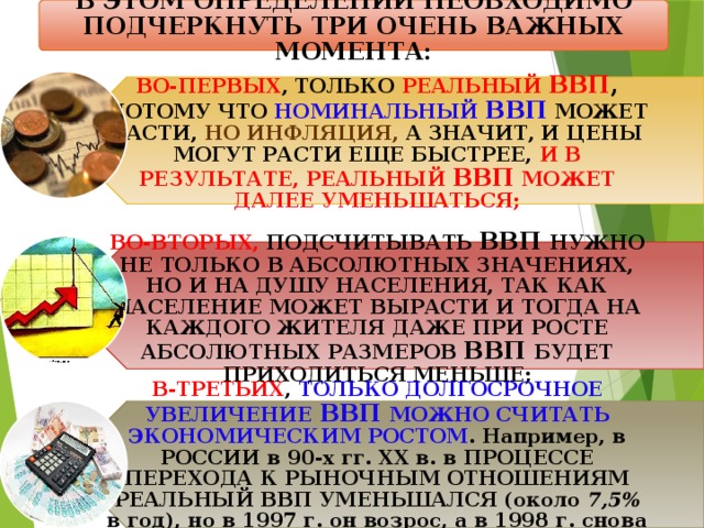 В ЭТОМ ОПРЕДЕЛЕНИИ НЕОБХОДИМО ПОДЧЕРКНУТЬ ТРИ ОЧЕНЬ ВАЖНЫХ МОМЕНТА: ВО-ПЕРВЫХ , ТОЛЬКО РЕАЛЬНЫЙ ВВП , ПОТОМУ ЧТО НОМИНАЛЬНЫЙ ВВП  МОЖЕТ РАСТИ, НО ИНФЛЯЦИЯ, А ЗНАЧИТ, И ЦЕНЫ МОГУТ РАСТИ ЕЩЕ БЫСТРЕЕ, И В РЕЗУЛЬТАТЕ, РЕАЛЬНЫЙ ВВП МОЖЕТ ДАЛЕЕ УМЕНЬШАТЬСЯ; ВО-ВТОРЫХ, ПОДСЧИТЫВАТЬ ВВП НУЖНО НЕ ТОЛЬКО В АБСОЛЮТНЫХ ЗНАЧЕНИЯХ, НО И НА ДУШУ НАСЕЛЕНИЯ, ТАК КАК НАСЕЛЕНИЕ МОЖЕТ ВЫРАСТИ И ТОГДА НА КАЖДОГО ЖИТЕЛЯ ДАЖЕ ПРИ РОСТЕ АБСОЛЮТНЫХ РАЗМЕРОВ ВВП БУДЕТ ПРИХОДИТЬСЯ МЕНЬШЕ; В-ТРЕТЬИХ , ТОЛЬКО ДОЛГОСРОЧНОЕ УВЕЛИЧЕНИЕ ВВП МОЖНО СЧИТАТЬ ЭКОНОМИЧЕСКИМ РОСТОМ . Например, в РОССИИ в 90-х гг. XX в. в ПРОЦЕССЕ ПЕРЕХОДА К РЫНОЧ­НЫМ ОТНОШЕНИЯМ РЕАЛЬНЫЙ ВВП УМЕНЬШАЛСЯ (около 7,5% в год), но в 1997 г. он возрос, а в 1998 г. снова уменьшился. 