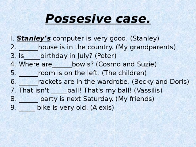 Possesive case. I.  Stanley’s computer is very good. (Stanley)  2. ______house is in the country. (My grandparents)  3. Is_____birthday in July? (Peter)  4. Where are______bowls? (Cosmo and Suzie)  5. ______room is on the left. (The children)  6. ______rackets are in the wardrobe. (Becky and Doris) 7. That isn't _____ball! That's my ball! (Vassilis)  8. ______ party is next Saturday. (My friends)   9. _____ bike is very old. (Alexis)  
