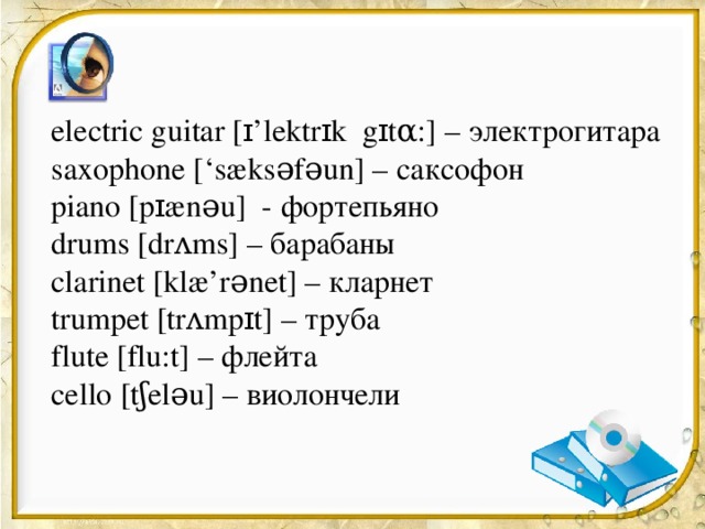 electric guitar [ɪ’lektrɪk gɪtα:] – электрогитара saxophone [‘sæksəfəun] – саксофон piano [pɪænəu] - фортепьяно drums [drʌms] – барабаны clarinet [klæ’rənet] – кларнет trumpet [trʌmpɪt] – труба flute [flu:t] – флейта cello [tʃeləu] – виолончели 
