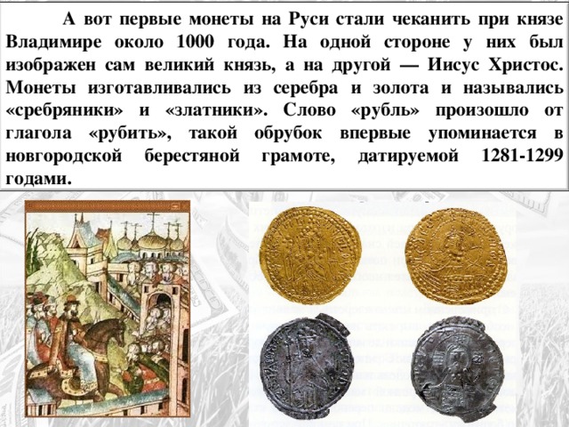  А вот первые монеты на Руси стали чеканить при князе Владимире около 1000 года. На одной стороне у них был изображен сам великий князь, а на другой — Иисус Христос. Монеты изготавливались из серебра и золота и назывались «сребряники» и «златники». Слово «рубль» произошло от глагола «рубить», такой обрубок впервые упоминается в новгородской берестяной грамоте, датируемой 1281-1299 годами. 