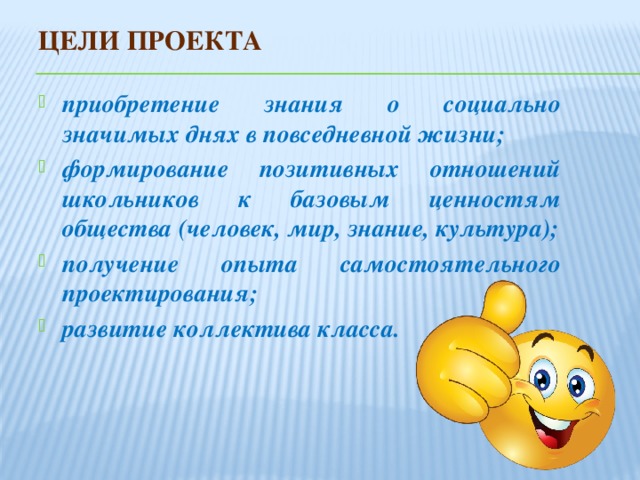 Цели проекта приобретение знания о социально значимых днях в повседневной жизни; формирование позитивных отношений школьников к базовым ценностям общества (человек, мир, знание, культура); получение опыта самостоятельного проектирования; развитие коллектива класса. 