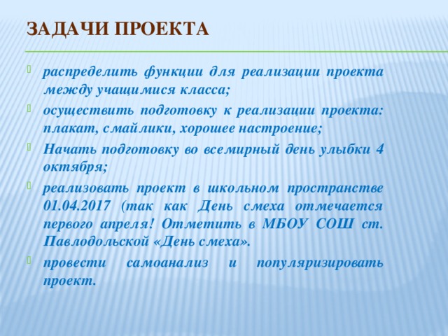 Задачи проекта распределить функции для реализации проекта между учащимися класса; осуществить подготовку к реализации проекта: плакат, смайлики, хорошее настроение; Начать подготовку во всемирный день улыбки 4 октября; реализовать проект в школьном пространстве 01.04.2017 (так как День смеха отмечается первого апреля! Отметить в МБОУ СОШ ст. Павлодольской «День смеха». провести самоанализ и популяризировать проект. 