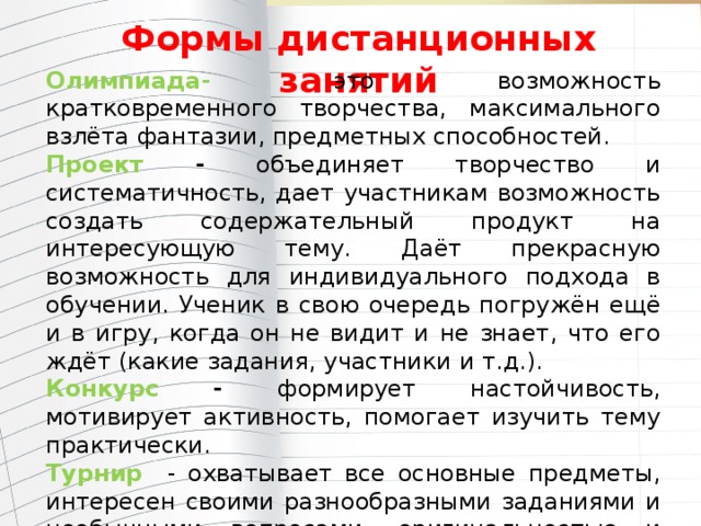 Формы дистанционных занятий Олимпиада- это возможность кратковременного творчества, максимального взлёта фантазии, предметных способностей. Проект - объединяет творчество и систематичность, дает участникам возможность создать содержательный продукт на интересующую тему. Даёт прекрасную возможность для индивидуального подхода в обучении. Ученик в свою очередь погружён ещё и в игру, когда он не видит и не знает, что его ждёт (какие задания, участники и т.д.). Конкурс - формирует настойчивость, мотивирует активность, помогает изучить тему практически. Турнир  - охватывает все основные предметы, интересен своими разнообразными заданиями и необычными вопросами, оригинальностью и занимательностью. Ученики смогут взглянуть на школьные предметы под другим углом и реализовать свои знания и творческие умения. 