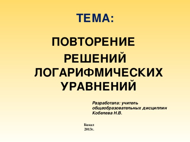 ТЕМА: ПОВТОРЕНИЕ РЕШЕНИЙ ЛОГАРИФМИЧЕСКИХ УРАВНЕНИЙ Разработала: учитель общеобразовательных дисциплин Кобелева Н.В. Бакал 2013г. 