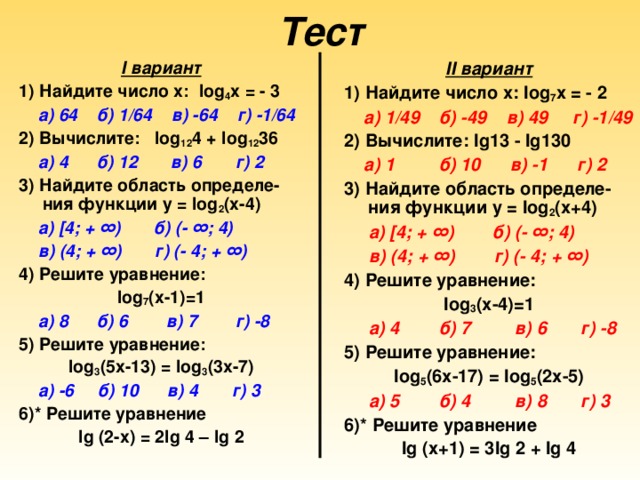 Тест I вариант 1) Найдите число х: log 4 х = - 3  а) 64 б) 1/64 в) -64 г) -1/64 2) Вычислите: log 12 4 + log 12 36  а) 4 б) 12 в) 6 г) 2 3) Найдите область определе-ния функции у = log 2 (х-4)  а) [4; + ∞) б) (- ∞; 4)  в) (4; + ∞) г) (- 4; + ∞) 4) Решите уравнение: log 7 (х-1)=1  а) 8 б) 6 в) 7 г) -8 5) Решите уравнение: log 3 (5х-13) = log 3 (3х-7)  а) -6 б) 10 в) 4 г) 3  6)* Решите уравнение lg (2-х) = 2 lg 4 – lg 2 II вариант 1) Найдите число х: log 7 х = - 2  а) 1/49 б) -49 в) 49 г) -1/49 2) Вычислите: lg 13 - lg 130  а) 1 б) 10 в) -1 г) 2  3) Найдите область определе-ния функции у = log 2 (х+4)  а) [4; + ∞) б) (- ∞; 4)  в) (4; + ∞) г) (- 4; + ∞) 4) Решите уравнение: log 3 (х-4)=1  а) 4 б) 7 в) 6 г) -8 5) Решите уравнение: log 5 (6х-17) = log 5 (2х-5)  а) 5 б) 4 в) 8 г) 3 6)* Решите уравнение lg (х+1) = 3 lg 2 + lg 4  