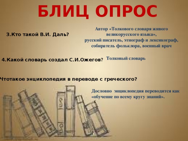 БЛИЦ ОПРОС Автор «Толкового словаря живого великорусского языка», русский писатель, этнограф и лексикограф, собиратель фольклора, военный врач 3.Кто такой В.И. Даль? Толковый словарь 4.Какой словарь создал С.И.Ожегов ? 5.Чтотакое энциклопедия в переводе с греческого? Дословно энциклопедия переводится как «обучение по всему кругу знаний». 