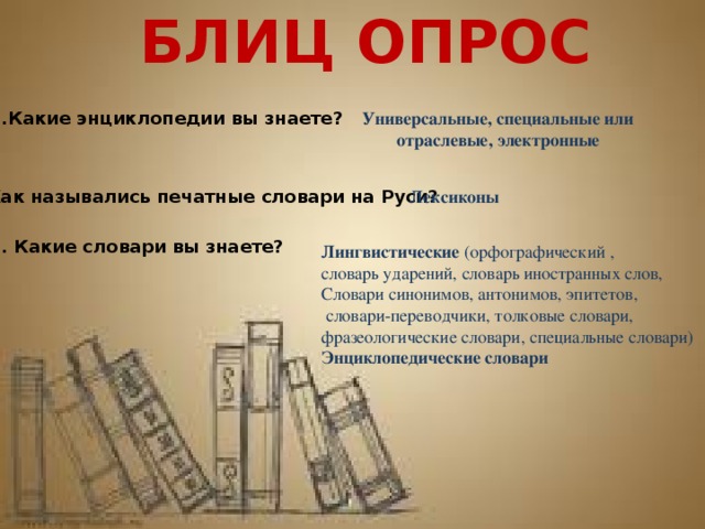 БЛИЦ ОПРОС 6.Какие энциклопедии вы знаете? Универсальные, специальные или отраслевые, электронные 7.Как назывались печатные словари на Руси? Лексиконы 8. Какие словари вы знаете? Лингвистические (орфографический , словарь ударений, словарь иностранных слов, Словари синонимов, антонимов, эпитетов,  словари-переводчики, толковые словари, фразеологические словари, специальные словари) Энциклопедические словари 